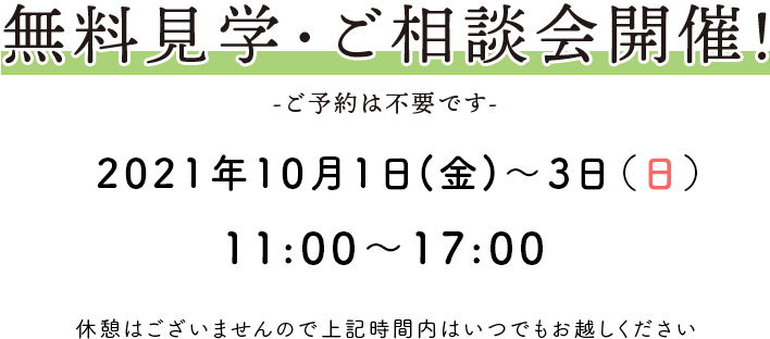 無料見学会開催！ -ご予約は不要です- 2021年10月1日(金)～3日(日)11：00〜17：00 休憩はございませんので上記時間内はいつでもお越しください。
